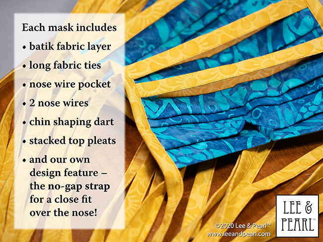 Handmade batik fabric face masks are now available in the Lee & Pearl Etsy store. We make these masks ourselves using our own pattern, which features fabric ties, nose wire pockets, stacked top pleats, chin darts for a better fit, and the innovative NO GAP STRAP — a separate strap, cut slightly shorter than the mask to maintain tension across the top of the mask, while allowing the fabric underneath to conform to the shape of your nose.